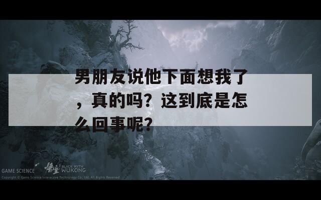 男朋友说他下面想我了，真的吗？这到底是怎么回事呢？