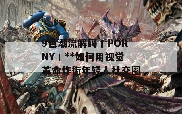9色潮流解码丨PORNY丨**如何用视觉革命炸街年轻人社交圈