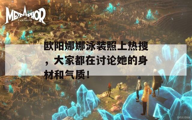 欧阳娜娜泳装照上热搜，大家都在讨论她的身材和气质！