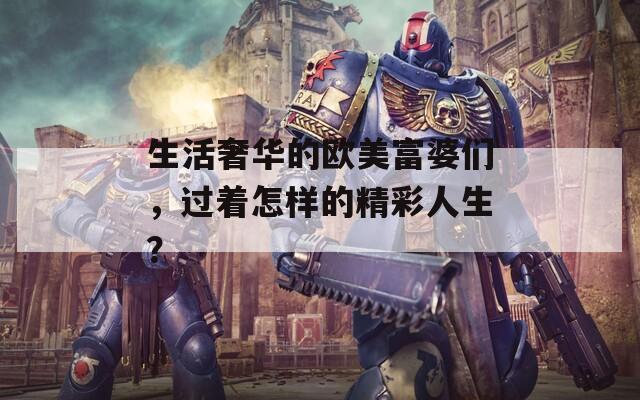 生活奢华的欧美富婆们，过着怎样的精彩人生？