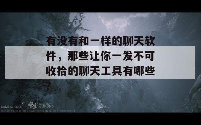 有没有和一样的聊天软件，那些让你一发不可收拾的聊天工具有哪些？