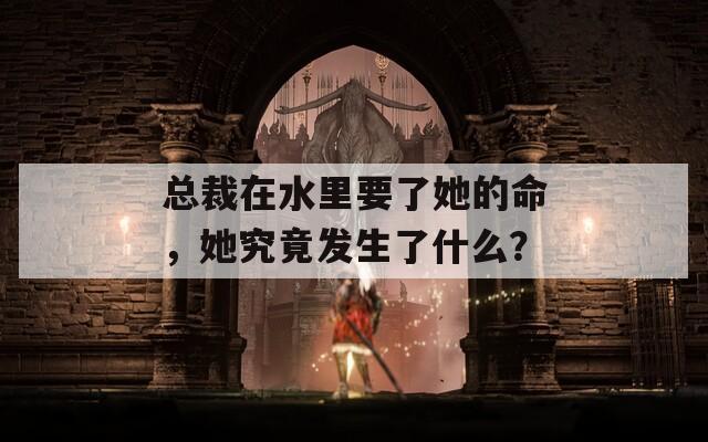 总裁在水里要了她的命，她究竟发生了什么？