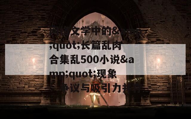 网络文学中的&quot;长篇乱肉合集乱500小说&quot;现象：争议与吸引力并存