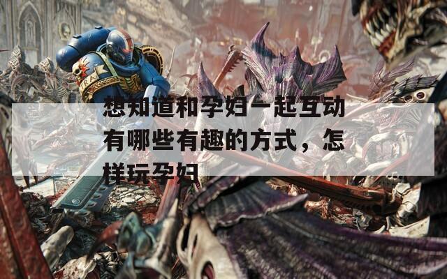想知道和孕妇一起互动有哪些有趣的方式，怎样玩孕妇