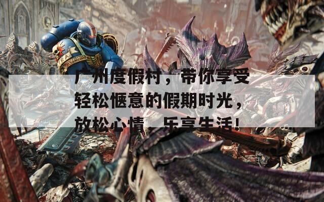广州度假村，带你享受轻松惬意的假期时光，放松心情，乐享生活！