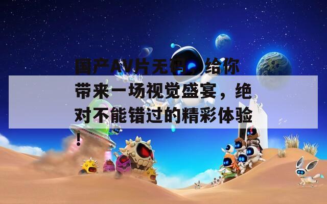 国产AV片无码，给你带来一场视觉盛宴，绝对不能错过的精彩体验！