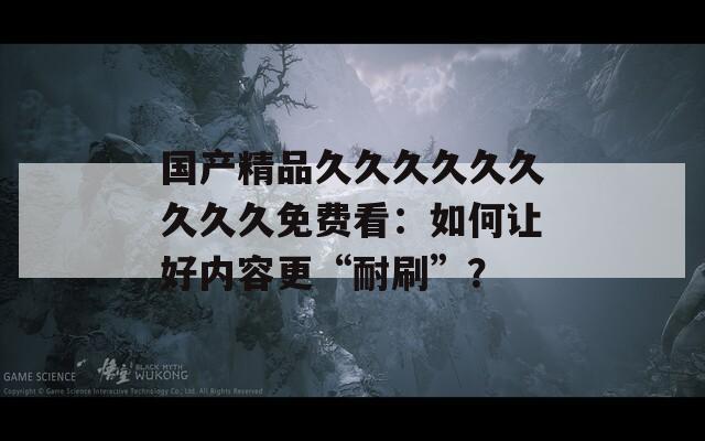 国产精品久久久久久久久久久免费看：如何让好内容更“耐刷”？
