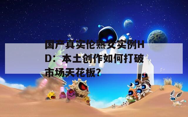 国产真实伦熟女实例HD：本土创作如何打破市场天花板？