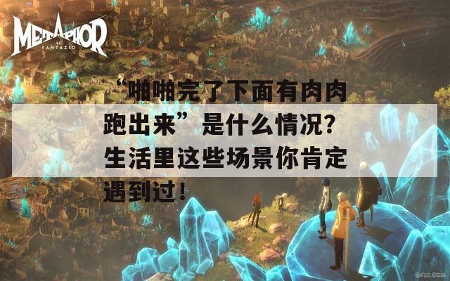 “啪啪完了下面有肉肉跑出来”是什么情况？生活里这些场景你肯定遇到过！