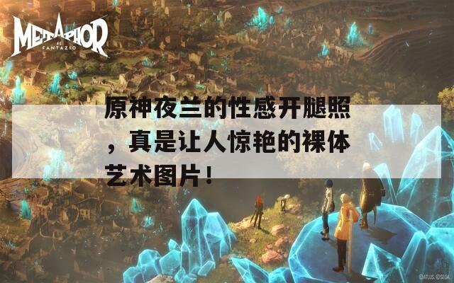 原神夜兰的性感开腿照，真是让人惊艳的裸体艺术图片！