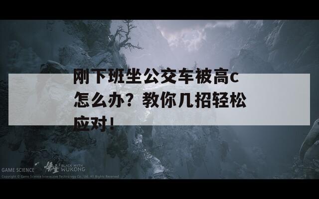 刚下班坐公交车被高c怎么办？教你几招轻松应对！