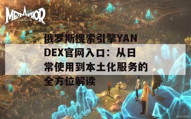 俄罗斯搜索引擎YANDEX官网入口：从日常使用到本土化服务的全方位解读