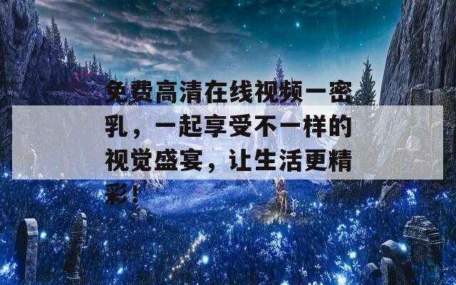 免费高清在线视频一密乳，一起享受不一样的视觉盛宴，让生活更精彩！