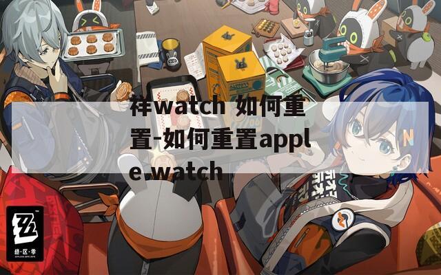祥watch 如何重置-如何重置apple watch