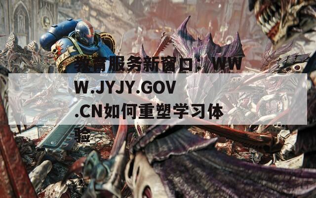 教育服务新窗口：WWW.JYJY.GOV.CN如何重塑学习体验