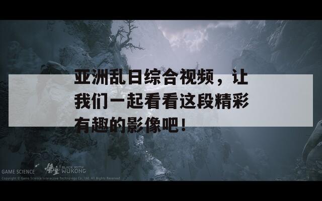亚洲乱日综合视频，让我们一起看看这段精彩有趣的影像吧！