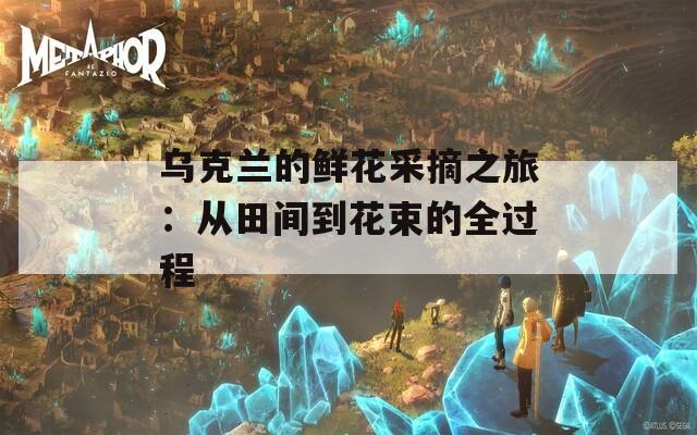 乌克兰的鲜花采摘之旅：从田间到花束的全过程