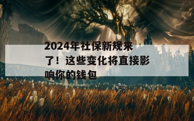 2024年社保新规来了！这些变化将直接影响你的钱包