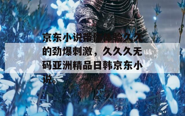 京东小说带你体验久久的劲爆刺激，久久久无码亚洲精品日韩京东小说。