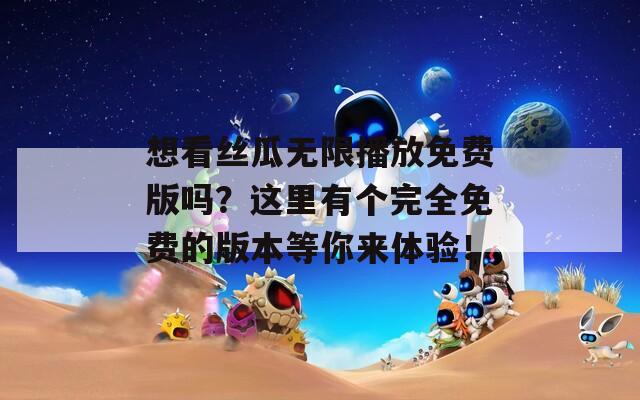 想看丝瓜无限播放免费版吗？这里有个完全免费的版本等你来体验！