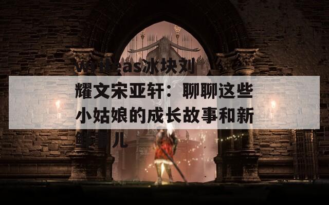 writeas冰块刘耀文宋亚轩：聊聊这些小姑娘的成长故事和新鲜事儿