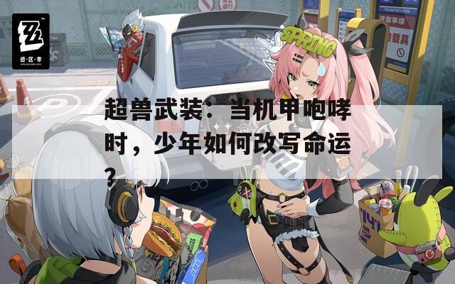 超兽武装：当机甲咆哮时，少年如何改写命运？
