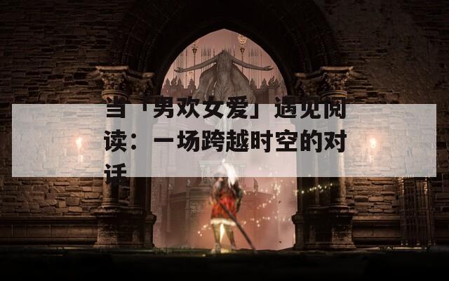 当「男欢女爱」遇见阅读：一场跨越时空的对话