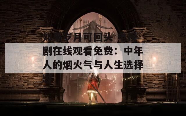 如果岁月可回头 电视剧在线观看免费：中年人的烟火气与人生选择题
