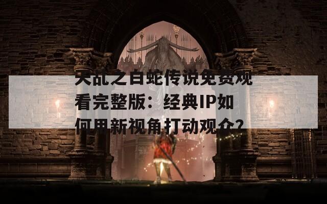 天乩之白蛇传说免费观看完整版：经典IP如何用新视角打动观众？