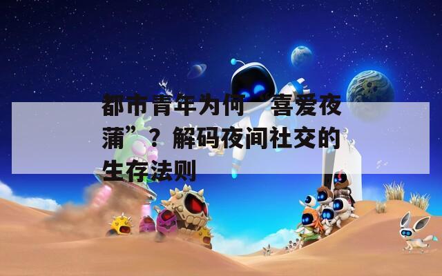 都市青年为何“喜爱夜蒲”？解码夜间社交的生存法则