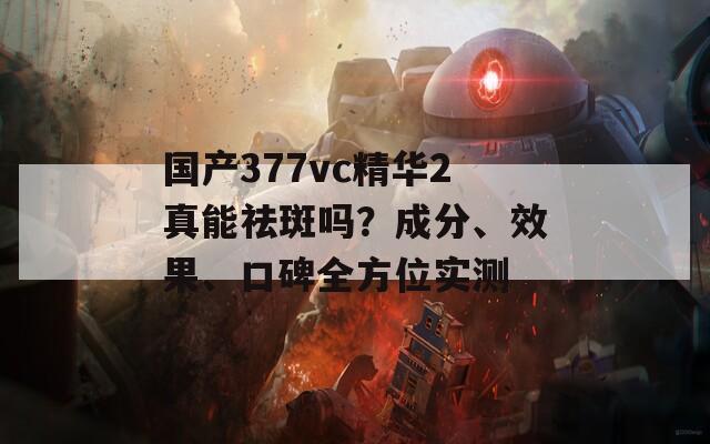 国产377vc精华2真能祛斑吗？成分、效果、口碑全方位实测