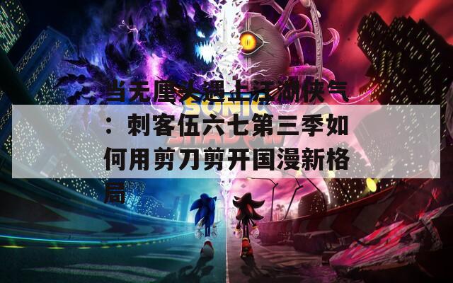当无厘头遇上江湖侠气：刺客伍六七第三季如何用剪刀剪开国漫新格局