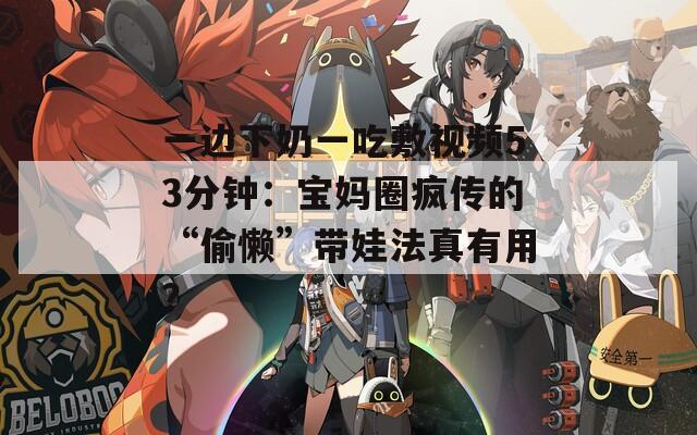 一边下奶一吃敷视频53分钟：宝妈圈疯传的“偷懒”带娃法真有用？