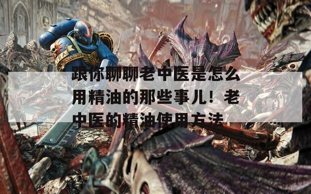 跟你聊聊老中医是怎么用精油的那些事儿！老中医的精油使用方法