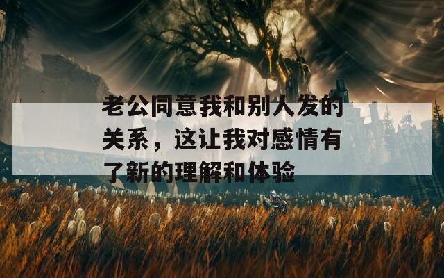 老公同意我和别人发的关系，这让我对感情有了新的理解和体验
