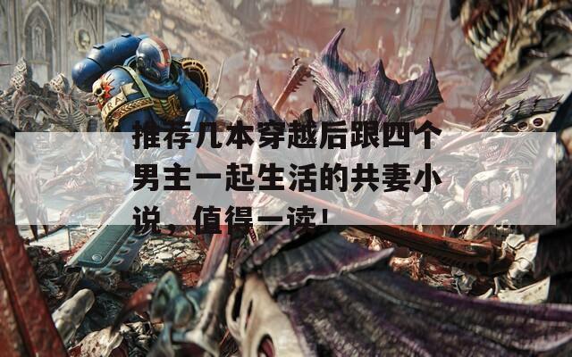 推荐几本穿越后跟四个男主一起生活的共妻小说，值得一读！