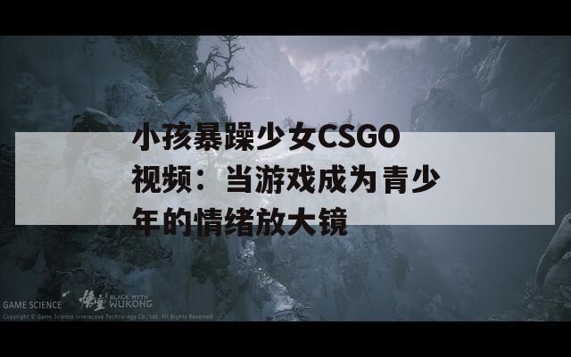 小孩暴躁少女CSGO视频：当游戏成为青少年的情绪放大镜