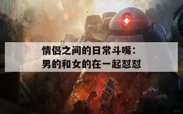 情侣之间的日常斗嘴：男的和女的在一起怼怼