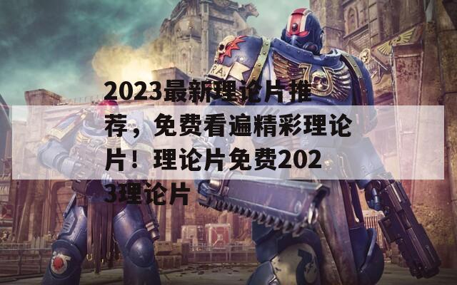 2023最新理论片推荐，免费看遍精彩理论片！理论片免费2023理论片