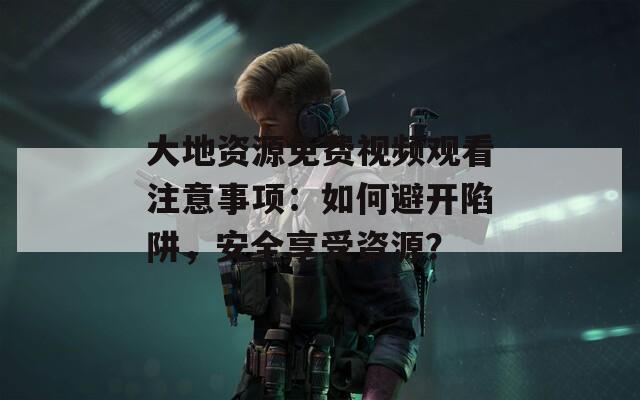 大地资源免费视频观看注意事项：如何避开陷阱，安全享受资源？