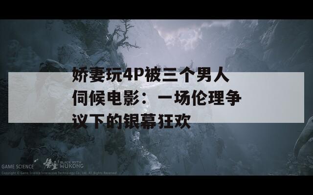 娇妻玩4P被三个男人伺候电影：一场伦理争议下的银幕狂欢