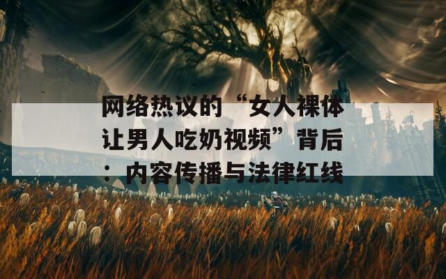 网络热议的“女人裸体让男人吃奶视频”背后：内容传播与法律红线