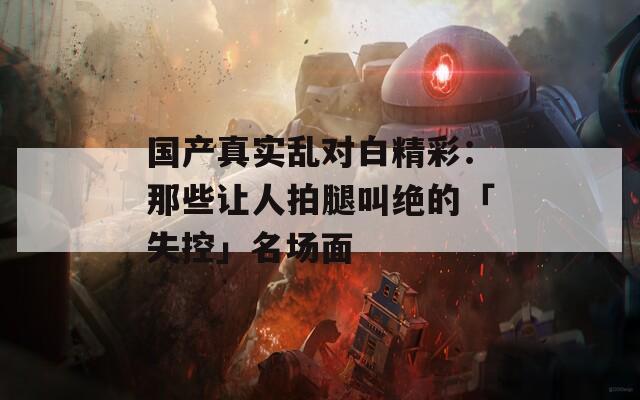 国产真实乱对白精彩：那些让人拍腿叫绝的「失控」名场面