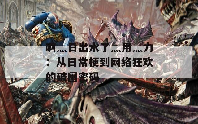 啊灬日出水了灬用灬力：从日常梗到网络狂欢的破圈密码