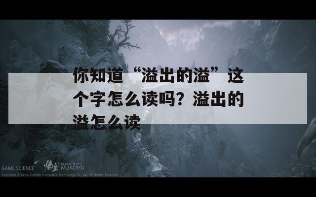 你知道“溢出的溢”这个字怎么读吗？溢出的溢怎么读