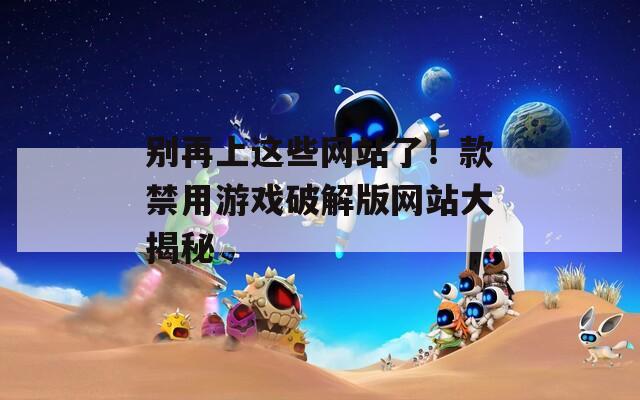 别再上这些网站了！款禁用游戏破解版网站大揭秘