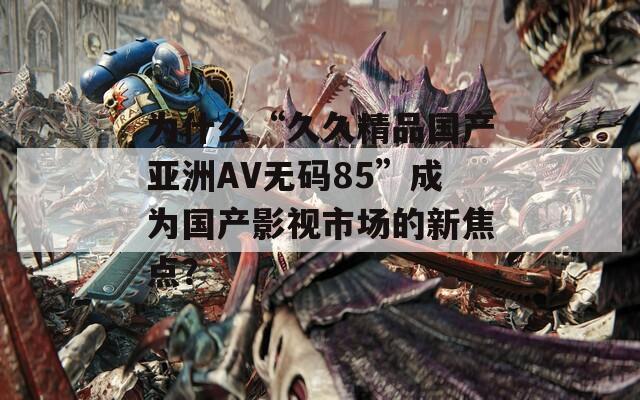 为什么“久久精品国产亚洲AV无码85”成为国产影视市场的新焦点？