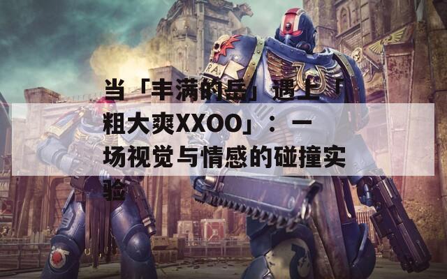 当「丰满的岳」遇上「粗大爽XXOO」：一场视觉与情感的碰撞实验