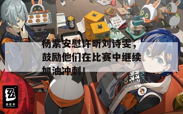 杨紫安慰许昕刘诗雯，鼓励他们在比赛中继续加油冲刺！