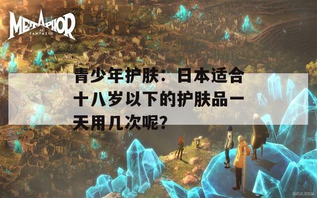 青少年护肤：日本适合十八岁以下的护肤品一天用几次呢？